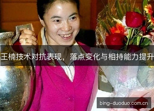 王楠技术对抗表现，落点变化与相持能力提升