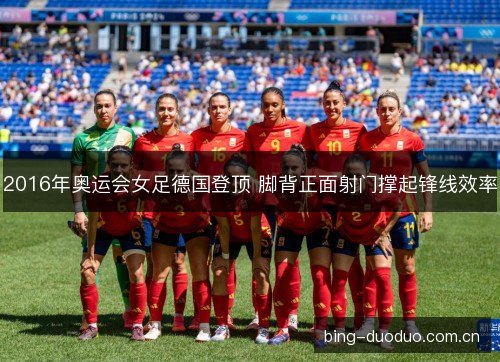 2016年奥运会女足德国登顶 脚背正面射门撑起锋线效率